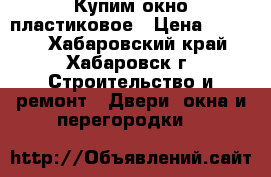  Купим окно пластиковое › Цена ­ 3 000 - Хабаровский край, Хабаровск г. Строительство и ремонт » Двери, окна и перегородки   